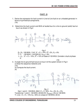 EE 1351 POWER SYSTEM ANALYSIS 
PART- B 
1. Derive the expression for fault current in Line-to-Line fault on an unloaded generator in 
terms of symmetrical components. 
(16) 
2. Determine the fault current and MVA at faulted bus for a line to ground (solid) fault at 
bus 4 as shown in Fig.2 
Fig.2 
G1, G2 : 100 MVA, 11kV, X+ + X- = 15%, X0 = 5%, Xn = 6% 
T1 T2 : 100 MVA, 11kV/220 kV, Xlleak = 9% 
L 1,L2 : X+ = X- = 10%, X0 = 10% on base of 100 MVA. Consider a fault at phase 
a’. 
(16) 
3. A single line to ground fault occurs on bus 4 of the system shown in Fig.3 
(i) Draw the sequence networks and 
(12) 
(ii) Compute the fault current. 
(4) 
Fig. 3 
Gen 1 and 2 : 100 MVA, 20kV; X’ = X’ ’ 20% ; X0 = 4%; Xn = 5%. 
Transformer 1 and 2 : 100 MVA, 20/345 KV; Xleakage = 8% on 100 MVA 
Tr. Line : X’ = X’ = 15% X0 = 50% on a base of 100 MVA, 20 kV. 
KINGS COLLEGE OF ENGINEERING, PUNALKULAM 24 
 