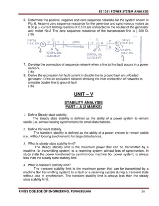 EE 1351 POWER SYSTEM ANALYSIS 
6. Determine the positive, negative and zero sequence networks for the system shown in 
Fig. 6. Assume zero sequence reactance for the generator and synchronous motors as 
0.06 p.u. current limiting reactors of 2.5 
 are connected in the neutral of the generator 
and motor No.2 The zero sequence reactance of the transmission line is j 300 
. 
(10) 
7. Develop the connection of sequence network when a line to line fault occurs in a power 
network. 
(16) 
8. Derive the expression for fault current in double line to ground fault on unloaded 
generator. Draw an equivalent network showing the inter connection of networks to 
simulate double line to ground fault 
(16) 
UNIT – V 
STABILITY ANALYSIS 
PART – A (2 MARKS) 
1. Define Steady state stability. 
The steady state stability is defined as the ability of a power system to remain 
stable (i.e, without loosing synchronism) for small disturbances. 
2. Define transient stability. 
The transient stability is defined as the ability of a power system to remain stable 
(i.e., without loosing synchronism) for large disturbances. 
3. What is steady state stability limit? 
The steady stability limit is the maximum power that can be transmitted by a 
machine (or transmitting system) to a receiving system without loss of synchronism. In 
study state the power transferred by synchronous machine 9or power system) is always 
less than the steady state stability limit. 
4. What is transient stability limit? 
The transient stability limit is the maximum power that can be transmitted by a 
machine 9or transmitting system) to a fault or a receiving system during a transient state 
without loss of synchronism. The transient stability limit is always less than the steady 
state stability limit. 
KINGS COLLEGE OF ENGINEERING, PUNALKULAM 26 
 