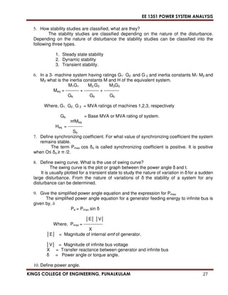 EE 1351 POWER SYSTEM ANALYSIS 
5. How stability studies are classified, what are they? 
The stability studies are classified depending on the nature of the disturbance. 
Depending on the nature of disturbance the stability studies can be classified into the 
following three types. 
1. Steady state stability 
2. Dynamic stability 
3. Transient stability. 
6. In a 3- machine system having ratings G1’ G2 and G 3 and inertia constants M1’ M2 and 
M3’ what is the inertia constants M and H of the equivalent system. 
M1G1 M2.G3 M3G3 
Meq = --------- + ---------- + ---------- 
Gb Gb Gb 
Where, G1, G2 , G 3 = MVA ratings of machines 1,2,3, respectively 
Gb = Base MVA or MVA rating of system. 
 