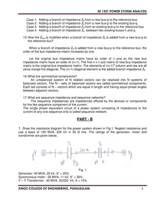 EE 1351 POWER SYSTEM ANALYSIS 
Case 1: Adding a branch of impedance Zb from a new bus-p to the reference bus. 
Case 2: Adding a branch of impedance Zb from a new bus-p to the existing bus-q. 
Case 3: Adding a branch of impedance Zb from an existing bus-q to the reference bus. 
Case 4: Adding a branch of impedance Zb 
between two existing buses h and q. 
15. How the Zbus is modified when a branch of impedance Zb is added from a new bus-p to 
the reference bus? 
When a branch of impedance Zb is added from a new bus-p to the reference bus, the 
order of the bus impedance matrix increases by one. 
Let the original bus impedance matrix have an order of n and so the new bus 
impedance matrix have an order of (n+1). The first n x n sub matrix of new bus impedance 
matrix is the original bus impedance matrix. The elements of (n+1)th column and row are all 
zeros except the diagonal. The (n+1) diagonal element is the added branch impedance Zb . 
16. What are symmetrical components? 
An unbalanced system of N related vectors can be resolved into N systems of 
balanced vectors. The N – sets of balanced vectors are called symmetrical components. 
Each set consists of N – vectors which are equal in length and having equal phase angles 
between adjacent vectors. 
17. What are sequence impedance and sequence networks? 
The sequence impedances are impedances offered by the devices or components 
for the like sequence component of the current . 
The single phase equivalent circuit of a power system consisting of impedances to the 
current of any one sequence only is called sequence network. 
PART - B 
1. Draw the reactance diagram for the power system shown in Fig.1. Neglect resistance and 
use a base of 100 MVA, 220 kV in 50  line. The ratings of the generator, motor and 
transformer are given below. 
Fig. 1 
Generator: 40 MVA, 25 kV, X” = 20% 
Synchronous motor : 50 MVA, 11 kV, X” = 30% 
Y – Y Transformer : 40 MVA, 33/220 kV, X = 15% 
KINGS COLLEGE OF ENGINEERING, PUNALKULAM 4 
 