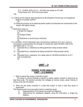 EE 1351 POWER SYSTEM ANALYSIS 
Tr 2 : 10 MVA, 33/6.2 kV, X = 16.0 Ohm per phase on HT side 
Transmission line : 22.5 Ohms per phase 
(16) 
. 
6. (i) What are the step by step procedures to be followed to find the per-unit impedance 
diagram of a power system? 
(4) 
(ii) Draw the structure of an electrical power system and describe the components of the 
system with typical values. 
(12) 
7. Write short notes on: 
(i) Single line diagram 
(5) 
(ii) Change of base. 
(5) 
(iii) Reactance of synchronous machines. 
(6) 
8. A 120 MVA, 19.5 kV Generator has a synchronous reactance of 0.15 p.u and it is 
connected to a transmission line through a Transformer rated 150 MVA, 230/18 kV 
(star/delta) with X = 0.1 p.u. 
(i) Calculate the p.u reactance by taking generator rating as base values 
(5) 
(ii) Calculate the p.u reactance by taking transformer rating as base values. 
(5) 
(iii) Calculate the p.u reactance for a base value of 100 MVA and 220 kV on H.T 
side of transformer. 
(6) 
UNIT – 2 
POWER FLOW ANALYSIS 
PART – A (2 MARKS) 
1. What is power flow study or load flow study? 
The study of various methods of solution to power system network is referred to as 
load flow study. The solution provides the voltages at various buses, power flowing in 
various lines and line-losses. 
2. What are the works involved in a load flow study? or How a load flow study is 
performed? 
The following work has to be performed for a load flow study. 
(i) Representation of the system by single line diagrams. 
(ii) Determining the impedance diagram using the information in single line 
diagram. 
KINGS COLLEGE OF ENGINEERING, PUNALKULAM 6 
 