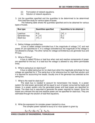 EE 1351 POWER SYSTEM ANALYSIS 
(iii) Formulation of network equations. 
(iv) Solution of network equations. 
3. List the quantities specified and the quantities to be determined to be determined 
from load flow study for various types of buses. 
The following table shows the quantities specified and to be obtained for various 
types of buses. 
Bus type Quantities specified Quantities to be obtained 
Load bus 
Generator bus 
Slack bus 
P,Q 
P, V 
V,  
V,  
Q,  
P,Q 
4. Define Voltage controlled bus. 
A bus is called voltage controlled bus if the magnitude of voltage V and real 
power (P) are specified for it. In a voltage controlled bus the magnitude of the voltage is 
not allowed to change. The other names for voltage controlled bus are generator bus and 
PV bus. 
5. What is PQ-bus? 
A bus is called PQ-bus or load bus when real and reactive components of power 
are specified for the bus. In a load bus the voltage is allowed to vary within permissible 
limits. 
6. What is swing bus (or slack bus)? 
A bus is called swing bus for (or slack bus) when the magnitude and phase for bus 
voltage are specified for it. The swing bus is the reference bus for load flow solution and 
it is required for accounting line losses. Usually one of the generator bus selected as the 
swing bus. 
7. What is the need for slack bus? 
The slack bus is needed to account for transmission line losses. In a power 
system the total power generated will be equal to sum of power consumed by loads and 
losses. In a power system only the generated power and load power are specified for 
buses. The slack bus is assumed to generate the power required for losses. Since the 
losses are unknown the real and reactive power are not specified for slack bus. They are 
estimated through the solution of load flow equations. 
8. Write the expression for complex power injected to a bus. 
The complex power injected to bus-p of a n-bus system is given by 
n 
*  Ypq Vq 
Sp = Pp – jQp = Vp 
KINGS COLLEGE OF ENGINEERING, PUNALKULAM 7 
 