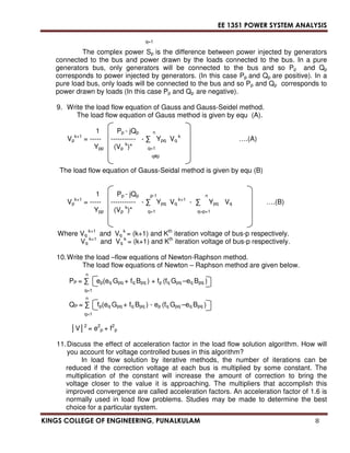 EE 1351 POWER SYSTEM ANALYSIS 
q=1 
The complex power Sp is the difference between power injected by generators 
connected to the bus and power drawn by the loads connected to the bus. In a pure 
generators bus, only generators will be connected to the bus and so Pp and Qp 
corresponds to power injected by generators. (In this case Pp and Qp are positive). In a 
pure load bus, only loads will be connected to the bus and so Pp and Qp corresponds to 
power drawn by loads (In this case Pp and Qp are negative). 
9. Write the load flow equation of Gauss and Gauss-Seidel method. 
The load flow equation of Gauss method is given by equ (A). 
1 Pp - jQp n 
k+1 = ----- ----------- -  Ypq Vq 
Vp 
k ….(A) 
Ypp (Vp k)* q=1 
q#p 
The load flow equation of Gauss-Seidal method is given by equ (B) 
1 Pp - jQp p-1 n 
k+1 = ----- ----------- -  Ypq Vq 
Vp 
k+1 -  Ypq 
Vq 
….(B) 
Ypp (Vp k)* q=1 q=p+1 
Where Vq 
k+1 and Vq 
k = (k+1) and Kth iteration voltage of bus-p respectively. 
Vq 
k+1 and Vq 
k = (k+1) and Kth iteration voltage of bus-p respectively. 
10. Write the load –flow equations of Newton-Raphson method. 
The load flow equations of Newton – Raphson method are given below. 
n 
PP =  ep(eq Gpq + fq Bpq ) + fp (fq Gpq –eq Bpq ) 
q=1 
n 
QP =  fp(eq Gpq + fq Bpq ) - ep (fq Gpq –eq Bpq ) 
q=1 
V2 = e2 
p + f2 
p 
11. Discuss the effect of acceleration factor in the load flow solution algorithm. How will 
you account for voltage controlled buses in this algorithm? 
In load flow solution by iterative methods, the number of iterations can be 
reduced if the correction voltage at each bus is multiplied by some constant. The 
multiplication of the constant will increase the amount of correction to bring the 
voltage closer to the value it is approaching. The multipliers that accomplish this 
improved convergence are called acceleration factors. An acceleration factor of 1.6 is 
normally used in load flow problems. Studies may be made to determine the best 
choice for a particular system. 
KINGS COLLEGE OF ENGINEERING, PUNALKULAM 8 
 