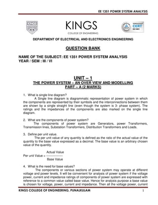 EE 1351 POWER SYSTEM ANALYSIS 
KINGS 
COLLEGE OF ENGINEERING 
DEPARTMENT OF ELECTRICAL AND ELECTRONICS ENGINEERING 
QUESTION BANK 
NAME OF THE SUBJECT: EE 1351 POWER SYSTEM ANALYSIS 
YEAR / SEM : III / VI 
UNIT – 1 
THE POWER SYSTEM – AN OVER VIEW AND MODELLING 
PART – A (2 MARKS) 
1. What is single line diagram? 
A Single line diagram is diagrammatic representation of power system in which 
the components are represented by their symbols and the interconnections between them 
are shown by a single straight line (even though the system is 3- phase system). The 
ratings and the impedances of the components are also marked on the single line 
diagram. 
2. What are the components of power system? 
The components of power system are Generators, power Transformers, 
Transmission lines, Substation Transformers, Distribution Transformers and Loads. 
3. Define per unit value. 
The per unit value of any quantity is defined as the ratio of the actual value of the 
quantity to the base value expressed as a decimal. The base value is an arbitrary chosen 
value of the quantity. 
Actual Value 
Per unit Value = ---------------- 
Base Value 
4. What is the need for base values? 
The components or various sections of power system may operate at different 
voltage and power levels. It will be convenient for analysis of power system if the voltage 
power, current and impedance ratings of components of power system are expressed with 
reference to a common value called base value. Hence for analysis purpose a base value 
is chosen for voltage, power, current and impedance. Then all the voltage power, current 
KINGS COLLEGE OF ENGINEERING, PUNALKULAM 1 
 