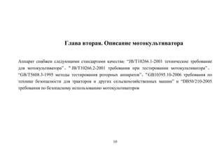 10
Глава вторая. Описание мотокультиватора
Аппарат снабжен следующими стандартами качества: “JB/T10266.1-2001 технические требование
для мотокультиватора”、“JB/T10266.2-2001 требования при тестировании мотокультиватора”、
“GB/T5608.3-1995 методы тестирования роторных аппаратов”、“GB10395.10-2006 требования по
технике безопасности для тракторов и других сельскохозяйственных машин” и “DB50/210-2005
требования по безопасному использованию мотокультиваторов
 