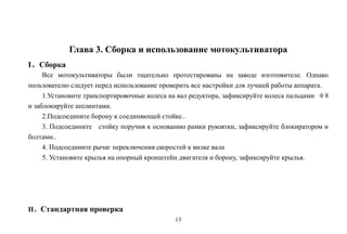 13
Глава 3. Сборка и использование мотокультиватора
I、Сборка
Все мотокультиваторы были тщательно протестированы на заводе изготовителе. Однако
пользователю следует перед использование проверить все настройки для лучшей работы аппарата.
1.Установите транспортировочные колеса на вал редуктора, зафиксируйте колеса пальцами φ8
и заблокируйте шплинтами.
2.Подсоедините борону к соединяющей стойке..
3. Подсоедините стойку поручня к основанию рамки рукоятки, зафиксируйте блокиратором и
болтами..
4. Подсоедините рычаг переключения скоростей к вилке вала
5. Установите крылья на опорный кронштейн двигателя и борону, зафиксируйте крылья.
II、Стандартная проверка
 