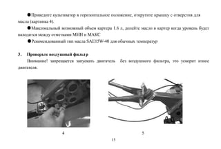 15
●Приведите культиватор в горизонтальное положение, открутите крышку с отверстия для
масла (картинка 4).
●Максимальный возможный объем картера 1.6 л, долейте масло в картер когда уровень будет
находится между отметками МИН и МАКС
●Рекомендованный тип масла SAE15W-40 для обычных температур
3． Проверьте воздушный фильтр
Внимание! запрещается запускать двигатель без воздушного фильтра, это ускорит износ
двигателя.
4 5
 