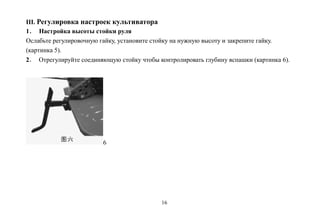 16
III. Регулировка настроек культиватора
1． Настройка высоты стойки руля
Ослабьте регулировочную гайку, установите стойку на нужную высоту и закрепите гайку.
(картинка 5).
2． Отрегулируйте соединяющую стойку чтобы контролировать глубину вспашки (картинка 6).
6
 