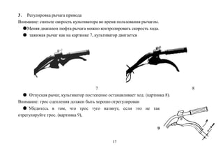 17
3． Регулировка рычага привода
Внимание: снизьте скорость культиватора во время пользования рычагом.
●Меняя диапазон люфта рычага можно контролировать скорость хода.
● зажимая рычаг как на картинке 7, культиватор двигается
7 8
● Отпуская рычаг, культиватор постепенно останавливает ход. (картинка 8).
Внимание: трос сцепления должен быть хорошо отрегулирован
● Убедитесь в том, что трос туго натянут, если это не так
отрегулируйте трос. (картинка 9),
9
 