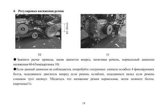 18
4．Регулировка натяжения ремня
10 11
● Зажмите рычаг привода, шкив двинется вперед, натягивая ремень, нормальный диапазон
натяжения 60-65мм(картинка 10)
●Если данный диапазон не соблюдается, попробуйте следующее: сначала ослабьте 4 фиксирующих
болта, пододвиньте двигатель вперед если ремень ослаблен, пододвиньте назад если ремень
слишком туго натянут. Убедитесь что натяжение ремня нормальная, затем затяните болты.
(картинка11).
 