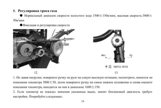 19
5．Регулировка троса газа
● Нормальный диапазон скорости холостого хода 1500±150в/мин, высокая скорость:3800±
50в/мин
●Фиксация и регулировка скорости
12 13
1. Не давая нагрузки, поверните ручку на руле на самую высокую позицию, посмотрите, имеются ли
показания тахометра 3800±50, затем поверните ручку на самое нижнее положение и снова оцените
показания тахометра, находятся ли они в диапазоне 1600±150.
2. Если тахометр не показал значения указанные выше, значит бензиновый двигатель требует
настройки. Попробуйте следующее:
 
