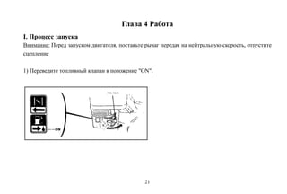 21
Глава 4 Работа
I. Процесс запуска
Внимание: Перед запуском двигателя, поставьте рычаг передач на нейтральную скорость, отпустите
сцепление
1) Переведите топливный клапан в положение "ON".
 