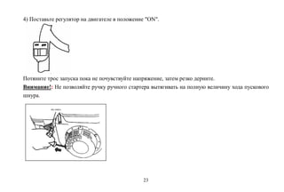 23
4) Поставьте регулятор на двигателе в положение "ON".
Потяните трос запуска пока не почувствуйте напряжение, затем резко дерните.
Внимание!: Не позволяйте ручку ручного стартера вытягивать на полную величину хода пускового
шнура.
 
