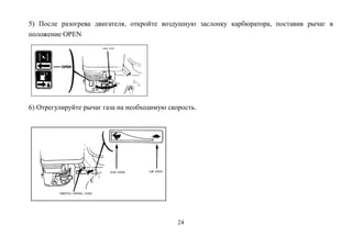 24
5) После разогрева двигателя, откройте воздушную заслонку карбюратора, поставив рычаг в
положение OPEN
6) Отрегулируйте рычаг газа на необходимую скорость.
 