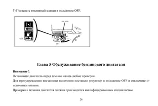 26
3) Поставьте топливный клапан в положение OFF.
Глава 5 Обслуживание бензинового двигателя
Внимание !:
Остановите двигатель перед тем как начать любые проверки.
Для предупреждения внезапного включения поставьте регулятор в положение OFF и отключите от
источника питания.
Проверка и починка двигателя должна производится квалифицированным специалистом.
 