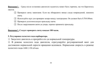 30
Внимание! : Сразу после остановки двигателя глушитель может быть горячим, так что берегитесь
ожогов.
② Проверьте свечу зажигания. Если вы обнаружите явные следы повреждений, замените
свечу.
③ Используйте щуп для проверки зазора между электродами. Он должен быть 0.70-0.80мм.
④ Проверьте уплотнительную прокладку свечи.
⑤ После закручивания свечи до упора, хорошо прижмите прокладку.
.
Внимание! : Следует проверять свечу каждые 100 часов.
5. Регулировка холостого хода карбюратора.
① Запустите двигатель и прогрейте его до нормальной температуры.
② В режиме холостого хода двигателя, отрегулируйте регулировочный винт для
достижения нормальной скрости вращения коленвала. Нормальная скорость в режиме
холостого хода-1600±150 об/мин
 