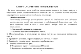 31
Глава 6. Обслуживание мотокультиватора.
Во время эксплуатации, могут ослабнуть соединительные элементы, что может привести к
повреждению деталей, понижению мощности двигателя и т.д. Во избежание подобных ситуаций
следует регулярно проводить технический осмотр культиватора.
I. Обкатка аппарата. :.
Новый или б/у культиваторы должны работать в режиме без нагрузки около часа. Слейте все
масло из двигателя после 5 часов эксплуатации со слабой нагрузкой. Затем следуя главе 1 и 2,
после добавления масла и около 4 часов обкатки, аппарат готов для дальнейшего
использования.
II. Поэтапное обслуживание культиватора.
1. Ежедневное обслуживание (до работы и после )
① Прислушивайтесь к культиватору во время работы для выявления аномальных
шумов.
② Проверяйте двигатель, коробку передач, не вытекло ли масло.
③ Проверяйте уровень масла в двигателе, коробке передач.
④ Очищайте аппарат от пыли, грязи.
2. Обслуживание первого уровня (каждые 150 часов)
① Производите полный осмотр после каждого использования..
 