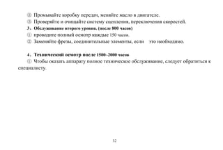32
② Промывайте коробку передач, меняйте масло в двигателе.
③ Проверяйте и очищайте систему сцепления, переключения скоростей.
3、Обслуживание второго уровня. (после 800 часов)
① проводите полный осмотр каждые 150 часов.
② Заменяйте фрезы, соединительные элементы, если это необходимо.
4、Технический осмотр после 1500~2000 часов
① Чтобы оказать аппарату полное техническое обслуживание, следует обратиться к
специалисту.
 