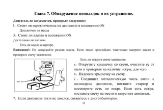 33
Глава 7. Обнаружение неполадок и их устранение.
Двигатель не запускается, проверьте следующее:
l、Стоит ли переключатель на двигателе в положении ON
Достаточно ли масла
3、Стоит ли клапан в положении ON
Достаточно ли топлива
Есть ли масло в картере.
Внимание!: Не допускайте разлив масла. Если такое произойдет, тщательно вытрите масло и
проверьте свечу зажигания.
Есть ли искра в свече зажигания.
a、Открутите крышечку со свечи, очистите ее от
пыли и проверьте на наличие искры, для чего:
b、Наденьте крышечку на свечу
c 、 Соедините металлическую часть свечи с
цилиндром двигателя, потяните стартер и
посмотрите есть ли искра. Если есть искра,
поставьте свечу на место и запустите двигатель.
7、Если двигатель так и не завелся, свяжитесь с дистрибьютором.
 