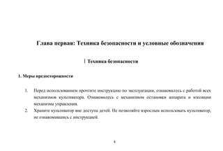 4
Глава первая: Техника безопасности и условные обозначения
ⅠТехника безопасности
1. Меры предосторожности
1. Перед использованием прочтите инструкцию по эксплуатации, ознакомьтесь с работой всех
механизмов культиватора. Ознакомьтесь с механизмом остановки аппарата и изоляции
механизма управления.
2. Храните культиватор вне доступа детей. Не позволяйте взрослым использовать культиватор,
не ознакомившись с инструкцией.
 