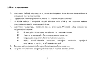 5
2. Перед использованием
1. подготовьте рабочее пространство и удалите все ненужные вещи, которые могут помешать
нормальной работе культиватора.
2. Перед использованием установить рычаги КП в нейтральное положение !
3. Во время работы с аппаратом следует надевать спец. одежду. На скользкой рабочей
поверхности надевайте нескользящую обувь.
4. Осторожно обращайтесь с топливом, так оно огнеопасно. Обратите особое внимание на
следующие положения:
1） Используйте специальные контейнеры для хранения топлива.
2） Никогда не заправляйте бак при включенном двигателе.
3） Запрещается заправлять бак в закрытом помещении.
4） Перед использованием тщательно осмотреть мотоблок, проверить
комплектность, затяжку резьбовых соединений
5. Запрещается менять какие-либо настройки во время работы двигателя.
6. Во время использования аппарата, ремонта следует надевать защитные очки.
 