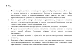 6
3. Работа
1. Во время запуска двигателя, установите рычаг передач в нейтральную позицию. Руки и ноги
не должны находится в непосредственной близости к вращающим частям. При
использовании аппарат на неасфальтированной дороге, тротуаре или шоссе, следует
обращать внимание на движение на дороге во избежание дорожных происшествий.
2. Если во время работы аппарат столкнулся с препятствиями, немедленно остановите
двигатель и тщательно проверьте аппарат на наличие повреждений. Если таковые имеются,
следует отремонтировать аппарат перед началом работ.
3. Обращайте внимание на рабочее пространство во избежание скольжения или падения..
4. В случае аномальной вибрации машины, немедленно остановите двигатель и выясните
причину данной вибрации. Аномальная вибрация обычно является признаком
неисправности.
5. Следует остановить двигатель, в случае если вы вносите новые установки, прочищаете
фрезы и т.д.
6. В перерыве обороты с аппаратом следует принять все меры предосторожности: уменьшите
частоту вращения коленчатого вала, выжмите рычаг муфты сцепления, переключите рычаг
переключения КП в нейтральное положение и остановите двигатель.
 