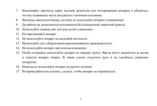 7
7. Выключайте двигатель перед чисткой, ремонтом или тестированием аппарата и убедитесь,
что все подвижные части находятся в статичном состоянии.
8. Выхлопы двигателя опасны, поэтому не используйте аппарат в помещении!
9. До работы не допускаются пользователи без специальной защитной одежды.
10. Используйте машину вне доступа детей и животных .
11. Не перегружайте аппарат.
12. Не используйте аппарат на скользкой местности.
13. Используйте доп. оборудование рекомендованное производителем.
14. Не используйте аппарат при плохом освещении.
15. Особо осторожно используйте аппарат на твердом грунте. Фрезы могут зацепиться за землю
и повести аппарат вперед. В таком случае отпустите руль и не пытайтесь управлять
аппаратом.
16. Никогда не используйте аппарат на крутых склонах!
17. Во время работы на склонах, следите, чтобы аппарат не опрокинулся.
 