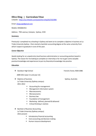 Olive Ding | Curriculum Vitae
LinkedIn: https://au.linkedin.com/pub/olive-ding/b5/332/896
Email: dingyuegt@gmail.com
Mobile: 0450681911
Address: 79th avenue, Campsie, Sydney, 2194
Summary
Previously I completed my schooling in Sydney and went on to complete a diploma in business at La
Trobe University Sydney. I then started a bachelor accounting degree at the same university from
which I expect to graduate in June of this year.
Career Objective
Ideally looking for an unpaid entry level business administration or accounting position based in
Sydney. The reason for me looking to complete an internship is for me to gain some valuable
practical knowledge and experiences to put my theoretical knowledge into practice.
Education
 Davidson High School Frenchs Forest, NSW 2086
2009-2011 (year 11 and year 12)
 Diploma of business Sydney, Australia
La Trobe University (Sydney campus)
2011-2012
 Accounting for management
 Management information system
 Macroeconomic
 Microeconomic
 Business law
 Foundation of management
 Marketing : defined, planned & delivered
 Critical thinking in statistic
 Bachelor of Business Accounting
La Trobe University (Sydney campus)
2012-present
 Introductory financial accounting
 Cost accounting and decision making
 Human resource development
 