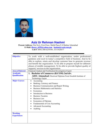 Aziz Ur Rehman Hashmi
Present Address: Flat No.6, First Floor, Malik Plaza F-8 Markaz Islamabad
E-Mail: flower_6259@yahoo.com hashmi@wah.com.pk
Cell #: 0092-300-6259549, 333-5426677
Objective To work with a well-established organization, under professional
guidance and excel in today’s competitive field of business. And to be
able to explore, retain and develop customer base to generate revenue
and benefit the organization. To be able to prepare myself for different
phases of middle management. To be able to provide highest quality of
support/ services to the organization
Area of Interest Financial Analyst and Verification/Investigation Expert
Academic
Qualification
1. Bachelor of Commerce (B.COM) 2nd div.
AlOU. Islamabad./Electrical Diploma From Swedish Institute of
Technology Gujrat
Major Courses • Accounting
• Banking, Currency and Finance
• Business Communication and Report Writing
• Business Mathematics and Statistics
• Economics
• Introduction to Business
• Business Taxation
• Business Law
• Economics of Pakistan
• Fundamentals of Cost Accounting
• Advanced Accounting
• Auditing
Working
Experiences
 