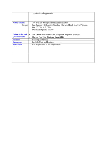 professional approach.
Achievements 2nd
division through out the academic career
Declare best Recovery Officer for Standard Chartered Bank UAE in Pakistan.
Got 2nd
Div. in B.COM
One Year Diploma of OPF
Other Skills and
Qualifications
• MS Office from ABACUS College of Computers Sciences
• Having One Year Diploma from OPF.
Interests Reading & Writing
Languages English, Urdu and Punjabi.
References Will be provided as per requirement
 