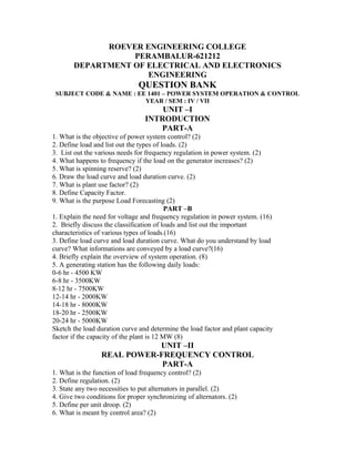 ROEVER ENGINEERING COLLEGE
                  PERAMBALUR-621212
       DEPARTMENT OF ELECTRICAL AND ELECTRONICS
                     ENGINEERING
                               QUESTION BANK
 SUBJECT CODE & NAME : EE 1401 – POWER SYSTEM OPERATION & CONTROL
                         YEAR / SEM : IV / VII
                                     UNIT –I
                                 INTRODUCTION
                                    PART-A
1. What is the objective of power system control? (2)
2. Define load and list out the types of loads. (2)
3. List out the various needs for frequency regulation in power system. (2)
4. What happens to frequency if the load on the generator increases? (2)
5. What is spinning reserve? (2)
6. Draw the load curve and load duration curve. (2)
7. What is plant use factor? (2)
8. Define Capacity Factor.
9. What is the purpose Load Forecasting (2)
                                           PART –B
1. Explain the need for voltage and frequency regulation in power system. (16)
2. Briefly discuss the classification of loads and list out the important
characteristics of various types of loads.(16)
3. Define load curve and load duration curve. What do you understand by load
curve? What informations are conveyed by a load curve?(16)
4. Briefly explain the overview of system operation. (8)
5. A generating station has the following daily loads:
0-6 hr - 4500 KW
6-8 hr - 3500KW
8-12 hr - 7500KW
12-14 hr - 2000KW
14-18 hr - 8000KW
18-20 hr - 2500KW
20-24 hr - 5000KW
Sketch the load duration curve and determine the load factor and plant capacity
factor if the capacity of the plant is 12 MW (8)
                            UNIT –II
                 REAL POWER-FREQUENCY CONTROL
                             PART-A
1. What is the function of load frequency control? (2)
2. Define regulation. (2)
3. State any two necessities to put alternators in parallel. (2)
4. Give two conditions for proper synchronizing of alternators. (2)
5. Define per unit droop. (2)
6. What is meant by control area? (2)
 
