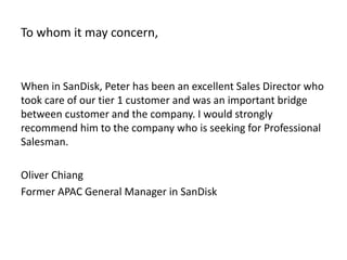 To whom it may concern,
When in SanDisk, Peter has been an excellent Sales Director who
took care of our tier 1 customer and was an important bridge
between customer and the company. I would strongly
recommend him to the company who is seeking for Professional
Salesman.
Oliver Chiang
Former APAC General Manager in SanDisk
 