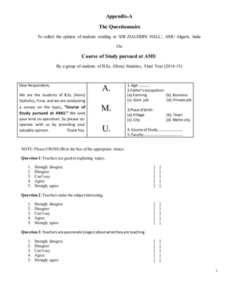 i
Appendix-A
The Questionnaire
To collect the opinion of students residing at ‘SIR ZIAUDDIN HALL’, AMU Aligarh, India
On
Course of Study pursued at AMU
By a group of students of B.Sc. (Hons) Statistics, Final Year (2014-15)
Dear Respondent,
We are the students of B.Sc. (Hons)
Statistics, Final, and we are conducting
a survey on the topic, “Course of
Study pursued at AMU.” We seek
your kind co-operation. So please co-
operate with us by providing your
valuable opinion. Thank You
A.
M.
U.
1. Age:………..
2.Father’soccupation:
(a).Farming (b).Business
(c).Govt. job (d).Private job
3.Place of birth:
(a).Village (b).Town
(c).City (d).Metro city
4. Course of Study………………………
5. Faculty…………………………………….
NOTE: Please CROSS (X) in the box of the appropriate choice.
Question 1:Teachers are good at explaining topics.
1. Strongly disagree [ ]
2. Disagree [ ]
3. Can’t say [ ]
4. Agree [ ]
5. Strongly agree [ ]
Question 2:Teachers make the subject interesting.
1. Strongly disagree [ ]
2. Disagree [ ]
3. Can’t say [ ]
4. Agree [ ]
5. Strongly agree [ ]
Question 3:Teachersare passionate (eager) aboutwhattheyare teaching.
1. Strongly disagree [ ]
2. Disagree [ ]
3. Can’t say [ ]
4. Agree [ ]
5. Strongly agree [ ]
 
