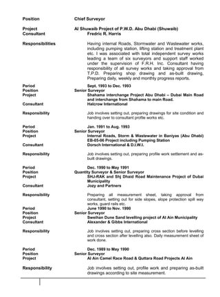 Position Chief Surveyor
Project Al Shuwaib Project of P.W.D. Abu Dhabi (Shuwaib)
Consultant Fredric R. Harris
Responsibilities Having internal Roads, Stormwater and Wastewater works,
including pumping station, lifting station and treatment plant
etc. I was associated with total independent survey works
leading a team of six surveyors and support staff worked
under the supervision of F.R.H. Inc. Consultant having
responsibility of all survey works and taking approval from
T.P.D. Preparing shop drawing and as-built drawing,
Preparing daily, weekly and monthly progress reports.
Period Sept. 1993 to Dec. 1993
Position Senior Surveyor
Project Shahama interchange Project Abu Dhabi – Dubai Main Road
and interchange from Shahama to main Road.
Consultant Halcrow International
Responsibility Job involves setting out, preparing drawings for site condition and
handing over to consultant profile works etc.
Period Jan. 1991 to Aug. 1993
Position Senior Surveyor
Project Internal Roads, Storm & Wastewater in Baniyas (Abu Dhabi)
EB-05-06 Project including Pumping Station
Consultant Dorsch International & D.I.W.I.
Responsibility Job involves setting out, preparing profile work settlement and as-
built drawings.
Period Dec. 1990 to May 1991
Position Quantity Surveyor & Senior Surveyor
Project SHJ-RAK and Shj Dhaid Road Maintenance Project of Dubai
Municipality
Consultant Jozy and Partners
Responsibility Preparing all measurement sheet, taking approval from
consultant, setting out for side slopes, slope protection spill way
works, guard rails etc.
Period June 1990 to Nov. 1990
Position Senior Surveyor
Project Sweihan Dune Sand levelling project of Al Ain Municipality
Consultant Alexander & Gibbs International
Responsibility Job involves setting out, preparing cross section before levelling
and cross section after levelling also. Daily measurement sheet of
work done.
Period Dec. 1989 to May 1990
Position Senior Surveyor
Project Al Ain Camel Race Road & Quttara Road Projects Al Ain
Responsibility Job involves setting out, profile work and preparing as-built
drawings according to site measurement.
 