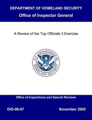 A Review of the Top Officials 3 Exercise
DEPARTMENT OF HOMELAND SECURITY
Office of Inspector General
Office of Inspections and Special Reviews
November 2005OIG-06-07
 
