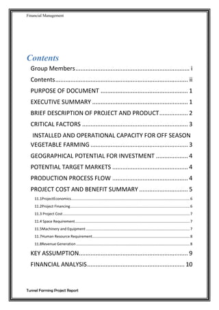 Financial Management
Tunnel Farming Project Report
Contents
Group Members.................................................................... i
Contents............................................................................... ii
PURPOSE OF DOCUMENT .................................................... 1
EXECUTIVE SUMMARY ......................................................... 1
BRIEF DESCRIPTION OF PROJECT AND PRODUCT................. 2
CRITICAL FACTORS ............................................................... 3
INSTALLED AND OPERATIONAL CAPACITY FOR OFF SEASON
VEGETABLE FARMING .......................................................... 3
GEOGRAPHICAL POTENTIAL FOR INVESTMENT ................... 4
POTENTIAL TARGET MARKETS ............................................. 4
PRODUCTION PROCESS FLOW ............................................. 4
PROJECT COST AND BENEFIT SUMMARY ............................. 5
11.1ProjectEconomics.....................................................................................................................6
11.2Project Financing......................................................................................................................6
11.3 Project Cost.............................................................................................................................7
11.4 Space Requirement.................................................................................................................7
11.5Machinery and Equipment ......................................................................................................7
11.7Human Resource Requirement................................................................................................8
11.8Revenue Generation................................................................................................................8
KEY ASSUMPTION................................................................. 9
FINANCIAL ANALYSIS.......................................................... 10
 