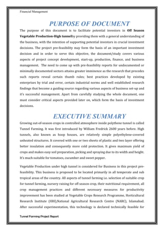 Financial Management
Tunnel Farming Project Report
PURPOSE OF DOCUMENT
The purpose of this document is to facilitate potential investors in Off Season
Vegetable Production-High tunnelby providing them with a general understanding of
the business, with the intention of supporting potential investors in crucial investment
decisions. The project pre-feasibility may form the basis of an important investment
decision and in order to serve this objective, the document/study covers various
aspects of project concept development, start-up, production, finance, and business
management. The need to come up with pre-feasibility reports for undocumented or
minimally documented sectors attains greater imminence as the research that precedes
such reports reveal certain thumb rules; best practices developed by existing
enterprises by trial and error, certain industrial norms and well established research
findings that become a guiding source regarding various aspects of business set-up and
it’s successful management. Apart from carefully studying the whole document, one
must consider critical aspects provided later on, which form the basis of investment
decisions.
EXECUTIVE SUMMARY
Growing out-of-season crops in controlled atmosphere inside polythene tunnel is called
Tunnel Farming. It was first introduced by William Fredrick 2600 years before. High
tunnels, also known as hoop houses, are relatively simple polyethylene-covered
unheated structures. It covered with one or two sheets of plastic and two layer offering
better insulation and consequently more cold protection. It gives maximum yield of
crops and makes easy soil preparation, picking and spraying due to its width and height.
It’s much suitable for tomatoes, cucumber and sweet pepper.
Vegetable Production under high tunnel is considered for Business in this project pre-
feasibility. This business is proposed to be located primarily in all temperate and sub
tropical areas of the country. All aspects of tunnel farming i.e. selection of suitable crop
for tunnel farming, nursery raising for off season crop, their nutritional requirement, all
crop management practices and different necessary measures for productivity
improvement has been studied at Vegetable Crops Research Programme, Horticultural
Research Institute (HRI),National Agricultural Research Centre (NARC), Islamabad.
After successful experimentation, this technology is declared technically feasible for
 