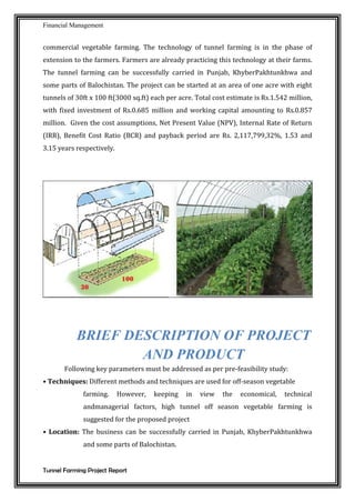 Financial Management
Tunnel Farming Project Report
commercial vegetable farming. The technology of tunnel farming is in the phase of
extension to the farmers. Farmers are already practicing this technology at their farms.
The tunnel farming can be successfully carried in Punjab, KhyberPakhtunkhwa and
some parts of Balochistan. The project can be started at an area of one acre with eight
tunnels of 30ft x 100 ft(3000 sq.ft) each per acre. Total cost estimate is Rs.1.542 million,
with fixed investment of Rs.0.685 million and working capital amounting to Rs.0.857
million. Given the cost assumptions, Net Present Value (NPV), Internal Rate of Return
(IRR), Benefit Cost Ratio (BCR) and payback period are Rs. 2,117,799,32%, 1.53 and
3.15 years respectively.
BRIEF DESCRIPTION OF PROJECT
AND PRODUCT
Following key parameters must be addressed as per pre-feasibility study:
• Techniques: Different methods and techniques are used for off-season vegetable
farming. However, keeping in view the economical, technical
andmanagerial factors, high tunnel off season vegetable farming is
suggested for the proposed project
• Location: The business can be successfully carried in Punjab, KhyberPakhtunkhwa
and some parts of Balochistan.
 
