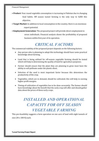 Financial Management
Tunnel Farming Project Report
• Product: Year round vegetable consumption is increasing in Pakistan due to changing
food habits. Off season tunnel farming is the only way to fulfill this
objective.
• Target Market: In addition to local consumption in the country, there is an enormous
export potential.
• Employment Generation: The proposed project will provide direct employment to
seven individuals. Financial analysis shows the profitability of proposed
business within first year of its operation.
CRITICAL FACTORS
The commercial viability of the proposed project depends on the following factors:
 Any person who is planning to adopt this technology should have some practical
knowledge about farming.
 Land that is being utilized for off-season vegetable farming should be tested
which will help in determining the quality of land for agriculture purposes.
 Farmer should ensure that the plant they are planning to grow must have the
ability to self-pollinate under the plastic sheet.
 Selection of the seed is most important factor because this determines the
productivity of the crop.
 Vegetables, which are in demand, should be cultivated, this will help in earning
higher profit margins.
 Timing of cultivation of vegetables has to be done accurately. The farmer should
have knowledge about the benefit that the early crop will offer and should gather
data about the prices of these early crops.
INSTALLED AND OPERATIONAL
CAPACITY FOR OFF SEASON
VEGETABLE FARMING
This pre-feasibility suggests a farm operation on one acre of land with eight tunnels of
size (30 x 100 ft) each.
 
