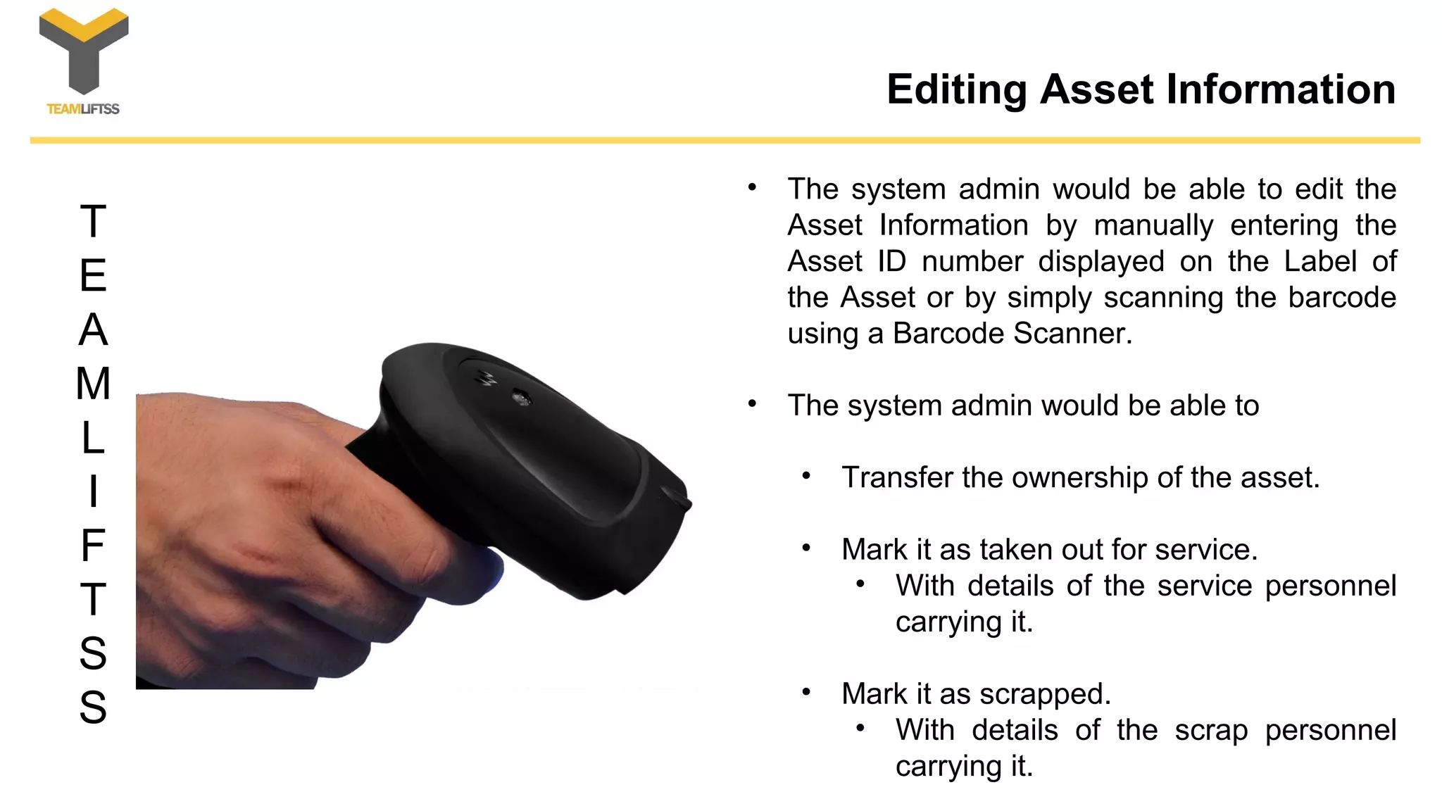 T
E
A
M
L
I
F
T
S
S
Editing Asset Information
• The system admin would be able to edit the
Asset Information by manually entering the
Asset ID number displayed on the Label of
the Asset or by simply scanning the barcode
using a Barcode Scanner.
• The system admin would be able to
• Transfer the ownership of the asset.
• Mark it as taken out for service.
• With details of the service personnel
carrying it.
• Mark it as scrapped.
• With details of the scrap personnel
carrying it.
 