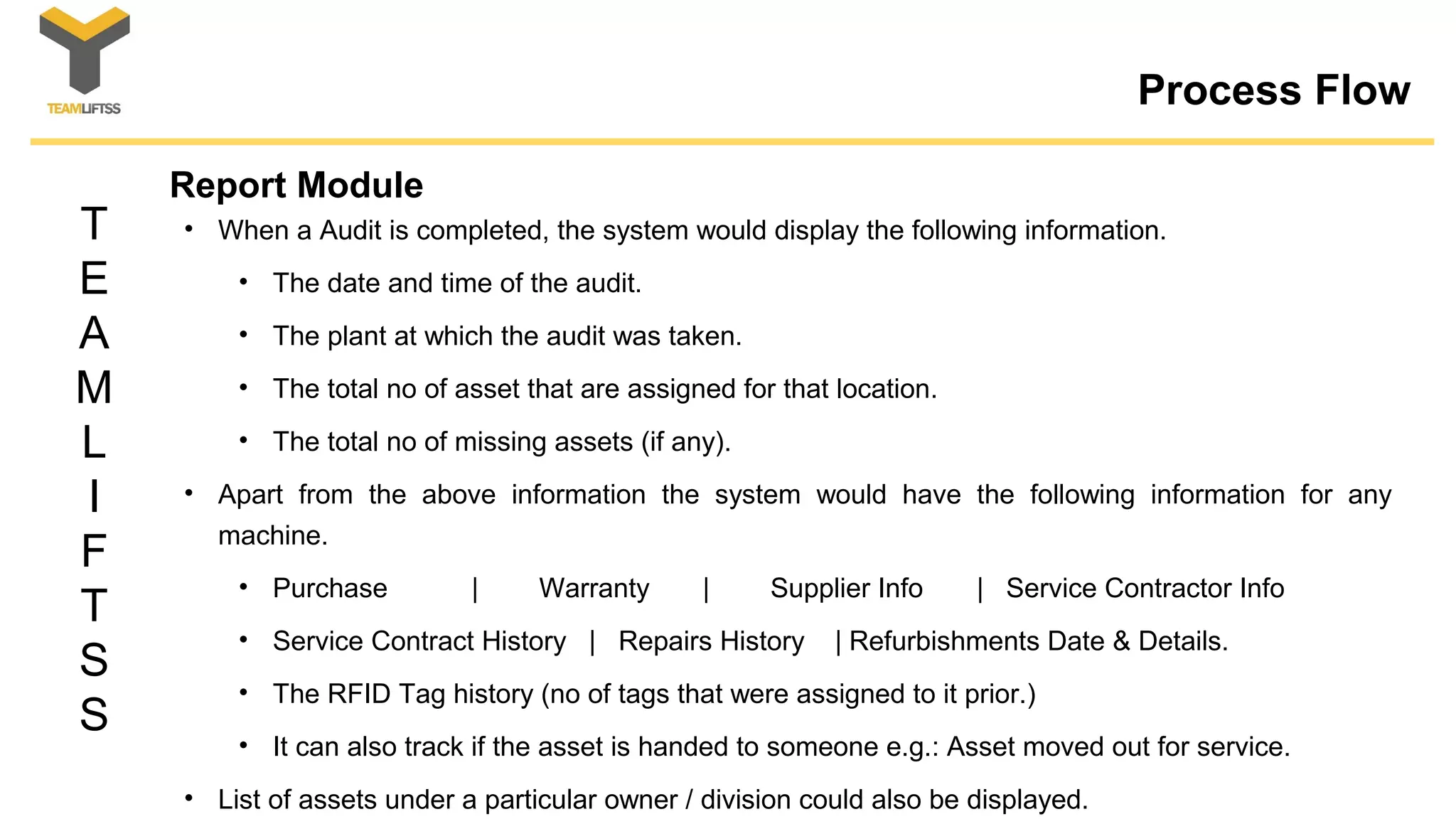 T
E
A
M
L
I
F
T
S
S
Process Flow
Report Module
• When a Audit is completed, the system would display the following information.
• The date and time of the audit.
• The plant at which the audit was taken.
• The total no of asset that are assigned for that location.
• The total no of missing assets (if any).
• Apart from the above information the system would have the following information for any
machine.
• Purchase | Warranty | Supplier Info | Service Contractor Info
• Service Contract History | Repairs History | Refurbishments Date & Details.
• The RFID Tag history (no of tags that were assigned to it prior.)
• It can also track if the asset is handed to someone e.g.: Asset moved out for service.
• List of assets under a particular owner / division could also be displayed.
 