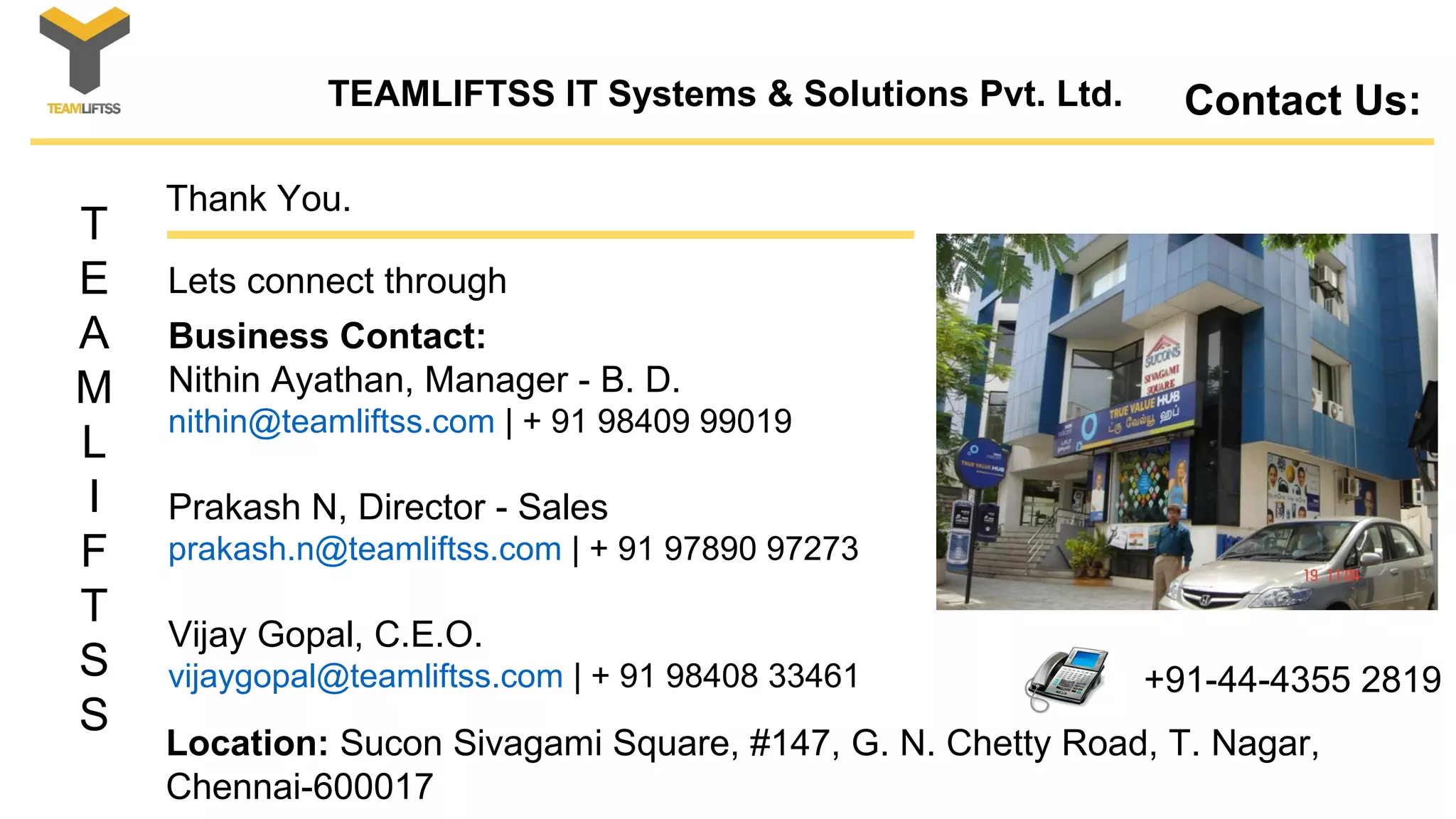 T
E
A
M
L
I
F
T
S
S
Contact Us:
Location: Sucon Sivagami Square, #147, G. N. Chetty Road, T. Nagar,
Chennai-600017
Business Contact:
Nithin Ayathan, Manager - B. D.
nithin@teamliftss.com | + 91 98409 99019
Prakash N, Director - Sales
prakash.n@teamliftss.com | + 91 97890 97273
Vijay Gopal, C.E.O.
vijaygopal@teamliftss.com | + 91 98408 33461 +91-44-4355 2819
Thank You.
Lets connect through
TEAMLIFTSS IT Systems & Solutions Pvt. Ltd.
 