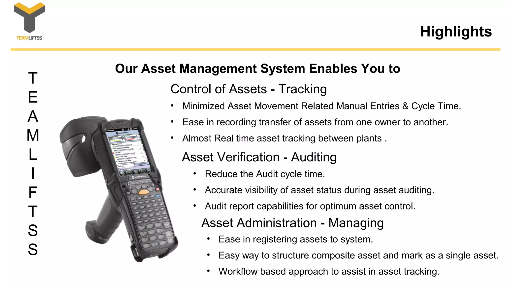 T
E
A
M
L
I
F
T
S
S
Highlights
Our Asset Management System Enables You to
• Minimized Asset Movement Related Manual Entries & Cycle Time.
• Ease in recording transfer of assets from one owner to another.
• Almost Real time asset tracking between plants .
Control of Assets - Tracking
Asset Verification - Auditing
• Reduce the Audit cycle time.
• Accurate visibility of asset status during asset auditing.
• Audit report capabilities for optimum asset control.
Asset Administration - Managing
• Ease in registering assets to system.
• Easy way to structure composite asset and mark as a single asset.
• Workflow based approach to assist in asset tracking.
 