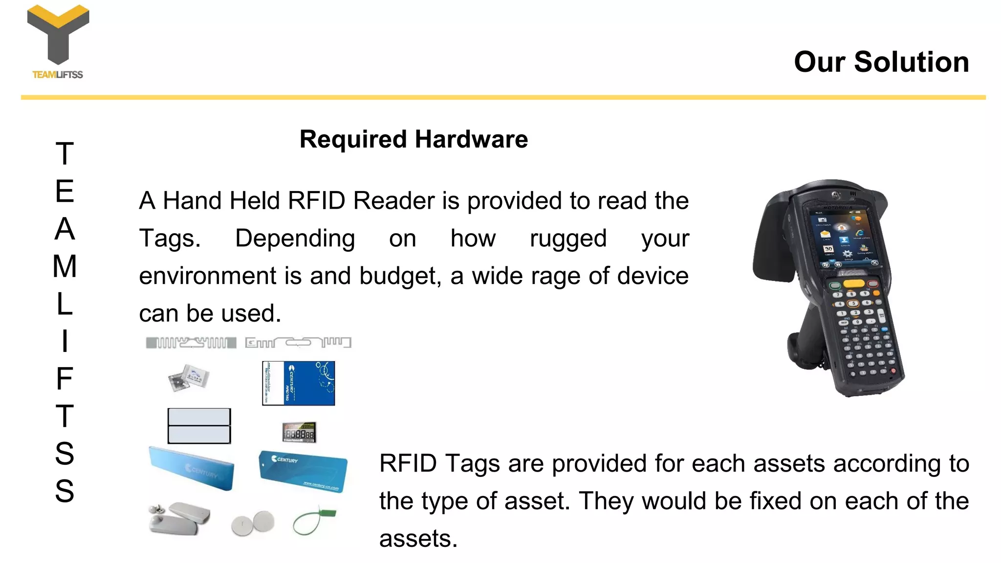 T
E
A
M
L
I
F
T
S
S
Our Solution
A Hand Held RFID Reader is provided to read the
Tags. Depending on how rugged your
environment is and budget, a wide rage of device
can be used.
Required Hardware
RFID Tags are provided for each assets according to
the type of asset. They would be fixed on each of the
assets.
 