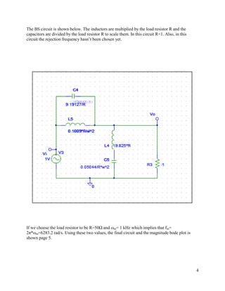 The BS circuit is shown below. The inductors are multiplied by the load resistor R and the
capacitors are divided by the load resistor R to scale them. In this circuit R=1. Also, in this
circuit the rejection frequency hasn’t been chosen yet.




If we choose the load resistor to be R=50Ω and ωm= 1 kHz which implies that fm=
2π*ωm=6283.2 rad/s. Using these two values, the final circuit and the magnitude bode plot is
shown page 5.




                                                                                                  4
 