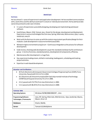 Resume Atmik Soni
Page 1 of 5
Atmik Soni
Summary
He has almost5 + yearsof experienceinwebapplication development. He hasexcellentcommunication
skills,workethicsandthe abilitytoworkwell inateamor individualenvironment. He hasabilitytotake
ownershipandworkunderowninitiative.
 5 + years of experience successfullydesigning,developingand implementingwebbased
software.
 UsedEclipse, Maven, SVN,Tomcat, Java, Oracle for the design,developmentanddeployment.
Experience in varioustechnologieslikeCore Java, Spring, Hibernate,Webservices,Ajax,J-query,
JavaScript,easyUI.
 Work withthe Business tocome up withthe systemrequirementspecification/designfortheir
modules.Code developmentinJavaenvironment(Java/J2EE)
 WorkedinAgile environmentusingScrum – ContinuousIntegration asthe processforsoftware
development.
 Code review,checkingcode developmentisasperthe standardslaiddownbythe architecture
group- in termsof services,standardpractices,developmentof components,efficiency.
 Maintenance afterdevelopmenti.e.bugsfixes.
 Has experience leadingateam,skilledinmotivating,leadingpeers, schedulingandtracking
projectactivities.
 Expertise in web-baseddevelopment.
Education and Certifications
 M.Tech (Electronics&Computer) GovernmentCollegeof EngineeringPune (COEP),Pune
University,Passed with9.5C.G.P.A in2010.
 B.E (Electronics&Telecommunication)Shri Sadvidya mandal Institute of technology
(SVMIT)SouthGujaratUniversity 73.11 % in 2006.
 H.S.C passed with 74.77% (First class Distinction) in 2002.
 S.S.C passed with 86.29 % (First class Distinction) in 2000.
Technical Skills
Operating Systems Windows95/98/2000/2003/XP , Unix
Programming/Software
Technologies /Frameworks
Java,JSP, Spring,Hibernate,WebServices, Ajax,JavaScript, JQuery,
Maven,Strut 1.X
Databases Oracle,MySQL
Server Tomcat 6.0,WebSphere
 