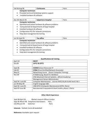 Feb 96-Aug 96 Conforama Paris
Computer technician
• Provided technical & desktop systems support
• Installed hardware & software
Dec 94–March 95 Salpetriere Hospital Paris
Computer technician
• Identified and solved hardware & software problems
• Computerized all departments of large hospital
• Installed hardware & software
• Configuration PCs for network connections
• Help desk management & training
Jun 95-Sept 95 Tax office Paris
Computer technician
• Identified and solved hardware & software problems
• Computerized all departments of large hospital
• Installed hardware & software
• Configuration PCs for network connections
• Help desk management & training
Qualifications & Training
April 10 MCDT
Oct 09 CIPT1 & CIPT2
Sept 06 CVOICE (Cisco Voice over IP
Feb 02 CCNA (Cisco Certified Network Associate)
May 01 Networking course (Direct Computer Training)
Nov 00 IP Addressing, Novell 4.1 NetWare
CIW Advanced Internet Systems (4front Academy)
Management Server Administrator
Sept 99- June 00 Computer Maintenance courses NVQ City & Guilds level 2 & 3
Jan 99-May 99 English language C&G
Sept 94- June 95 HND-BTEC (Computer Maintenance) AFPA (Paris)
Sept 87-June 88 Baccalaureat S equivalent A level (maths, physic) (Paris)
Other Work Experience
Sept-98-April 03 Market research OfficerLondon
Sept 96-March 98 Telephone interviewers Paris
July 90-june 94 Salesman Paris
Interests football, tennis & basketball
Reference: Available upon request
 