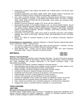  Implemented a Contract Labor program that avoided over 12 Million dollars in the first four years
of implementation
 Established relationships with AISES, NSBE, SHPE, SWE, Student Veteran’s Association and
Sentinels of Freedom to assist in hiring their recommended candidates for hire
 Led a team of General Dynamics (Talent Acquisition Recruiting Council Members) employees
across the enterprise to purchase a new Diversity (Recruitment) Booth. The booth is scalable:
10x20, 20x20, 20x30 and 20x40 feet with all technology, touch screens and computers totally
integrated into the booth
 Managed Community Investment budgets of $1.1M per year from 2006-2013
 Responsible/accountable for all charitable donations such as: Arizona Cardinal Charites, Boys &
Girls Clubs, Habitat for Humanity, Hispanic College Fund, Jobs for Arizona Graduates, Leukemia
& Lymphoma Society, National Society of Black Engineers, Prostate on Site Project, Scottsdale
Charros, Society Women Engineers, Sentinels of Freedom, United Giving Campaign, Women’s
Fresh Start, Wounded Warriors
 Implemented “Free Drink Friday” where once a month an employee could have a free breakfast
beverage upon arrival at their facility. “Red Shirt Friday” was implemented to honor all military
personnel
 Raised $1.1 Million for Leukemia Research as part of my personal Community Investment
commitment
Elected/Additional responsibilities: Appointed Chairperson of General Dynamics National Recruitment
Council in December of 2002 – December 2012.
 The council is responsible for leading edge ideas and best practices in branding, sourcing,
recruiting and diversity across all General Dynamics business divisions
 Board Member: 2001 – Present: Jobs for Arizona Graduates, 2006 –2011 Direct Employers
Association, 2009 – Present: Leukemia & Lymphoma Society
MOTOROLA 1998-2001
1995-1997
Research /Sourcing Manager
Responsible for managing and directing a team of Research Recruiters. Our team is focused on recruiting
sourcing the best talent available for the company. We have assisted in researching, sourcing and finding
over 4,300 candidates who accepted opportunities in the telecom businesses where I had
responsibility/accountability.
 Researched and delivered competitor intelligence to business partners.
 Built relationships with recruiters, hiring managers, human resources and vendor partners to hire
quality candidates utilizing established processes, Intranet/Internet.
 Created innovative recruitment strategies customized for individual location.
 Consultant for Motorola to implement strategic recruitment plans.
 Established Core Recruitment Processes for all partners in the recruiting process.
 Project Manager for all print / Internet advertising for North America.
 Authored many processes and role definitions for all business partners.
 Partnered and negotiated timely contracts with vendors for advertising, Internet and job fairs.
 Implemented RIR with corporate attorney that avoided $1 Million in Recruitment costs.
 Hired, coached and mentored many outstanding employees in the Recruitment organization.
 Engaged other partners to establish Diversity candidates on a consistent basis.
TIVOLI SYSTEMS
1997-1998
Recruitment/ Employee Relations Manager
$1.5 Billion division of IBM providing open, end-to-end IT management solutions from mainframes to the
desktop, spanning network and systems management. Products are distributed worldwide through a
network of systems integrators, resellers and IBM sales channels.
 