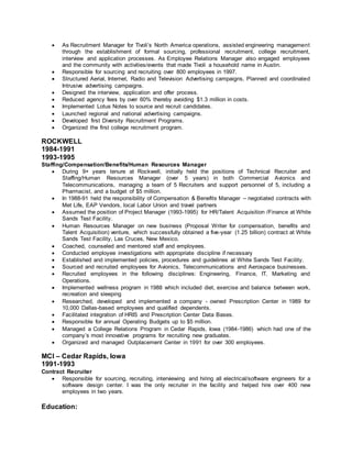  As Recruitment Manager for Tivoli’s North America operations, assisted engineering management
through the establishment of formal sourcing, professional recruitment, college recruitment,
interview and application processes. As Employee Relations Manager also engaged employees
and the community with activities/events that made Tivoli a household name in Austin.
 Responsible for sourcing and recruiting over 800 employees in 1997.
 Structured Aerial, Internet, Radio and Television Advertising campaigns, Planned and coordinated
Intrusive advertising campaigns.
 Designed the interview, application and offer process.
 Reduced agency fees by over 60% thereby avoiding $1.3 million in costs.
 Implemented Lotus Notes to source and recruit candidates.
 Launched regional and national advertising campaigns.
 Developed first Diversity Recruitment Programs.
 Organized the first college recruitment program.
ROCKWELL
1984-1991
1993-1995
Staffing/Compensation/Benefits/Human Resources Manager
 During 9+ years tenure at Rockwell, initially held the positions of Technical Recruiter and
Staffing/Human Resources Manager (over 5 years) in both Commercial Avionics and
Telecommunications, managing a team of 5 Recruiters and support personnel of 5, including a
Pharmacist, and a budget of $5 million.
 In 1988-91 held the responsibility of Compensation & Benefits Manager – negotiated contracts with
Met Life, EAP Vendors, local Labor Union and travel partners
 Assumed the position of Project Manager (1993-1995) for HR/Talent Acquisition /Finance at White
Sands Test Facility.
 Human Resources Manager on new business (Proposal Writer for compensation, benefits and
Talent Acquisition) venture, which successfully obtained a five-year (1.25 billion) contract at White
Sands Test Facility, Las Cruces, New Mexico.
 Coached, counseled and mentored staff and employees.
 Conducted employee investigations with appropriate discipline if necessary
 Established and implemented policies, procedures and guidelines at White Sands Test Facility.
 Sourced and recruited employees for Avionics, Telecommunications and Aerospace businesses.
 Recruited employees in the following disciplines: Engineering, Finance, IT, Marketing and
Operations.
 Implemented wellness program in 1988 which included diet, exercise and balance between work,
recreation and sleeping
 Researched, developed and implemented a company - owned Prescription Center in 1989 for
10,000 Dallas-based employees and qualified dependents.
 Facilitated integration of HRIS and Prescription Center Data Bases.
 Responsible for annual Operating Budgets up to $5 million.
 Managed a College Relations Program in Cedar Rapids, Iowa (1984-1986) which had one of the
company’s most innovative programs for recruiting new graduates.
 Organized and managed Outplacement Center in 1991 for over 300 employees.
MCI – Cedar Rapids, Iowa
1991-1993
Contract Recruiter
 Responsible for sourcing, recruiting, interviewing and hiring all electrical/software engineers for a
software design center. I was the only recruiter in the facility and helped hire over 400 new
employees in two years.
Education:
 