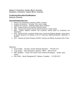 Master’s in Education, Eastern Illinois University
Bachelors in Education, Eastern Illinois University
Continuing Education/Certifications:
Motorola University
Awards/Hobbies/Honors:
 Named as an Outstanding ( wrestling ) Athlete in America
 Academic All-American – Wrestling, Triton Junior College
 Academic All- American – Wrestling, Eastern Illinois University
 2006 - General Dynamics C4 Systems Presidents Award
 2009 - Leukemia & Lymphoma Society National Chairman’s Citation Award
 2009 – Phoenix Regional Leukemia and Lymphoma Society Award for Fundraising and
Volunteerism
 2010 – Women of Color, recognized Sheila Jones, Community Relations Manager ( direct report )
at General Dynamics C4 Systems as the #1 Community Relations/Investment Department in
America
 2014 – Inducted into Illinois Wrestling ( IWCOA ) Coaches and Officials Association Hall of Fame
References:
 Karen Culkins – Recruiter General Dynamics/Raytheon – 978.456.1237
 Craig Hadges – Motorola/General Dynamics HRVP – 480.236.6256
 Mike Shanahan – Former NFL Head Coach at Denver/Washington…number upon
request
 Pete Walsh – Sports Management/IT Business Consultant – 214.288.9120
 